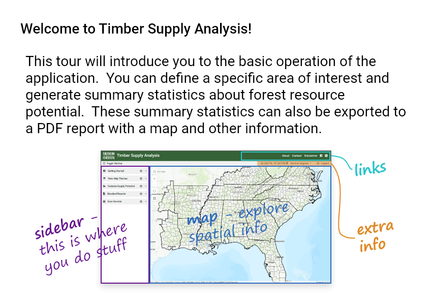 Welcome to Timber Supply Analysis! This tour will introduce you to the basic operation of the application. You can define a specific area of interest and generate summary statistics about forest resource potential. These summary statistics can also be exported to a PDF report with a map and other information.